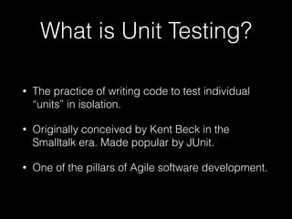 What is Unit Testing?
• The practice of writing code to test individual
“units” in isolation.
• Originally conceived by Kent Beck in the
Smalltalk era. Made popular by JUnit.
• One of the pillars of Agile software development.
 