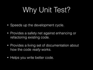 Why Unit Test?
• Speeds up the development cycle.
• Provides a safety net against enhancing or
refactoring existing code.
• Provides a living set of documentation about
how the code really works.
• Helps you write better code.
 