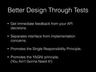 Better Design Through Tests
• Get immediate feedback from your API
decisions.
• Separates interface from implementation
concerns.
• Promotes the Single Responsibility Principle.
• Promotes the YAGNI principle. 
(You Ain’t Gonna Need It!)
 