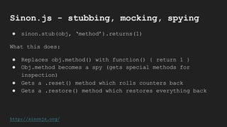 Sinon.js - stubbing, mocking, spying
● sinon.stub(obj, ‘method’).returns(1)
What this does:
● Replaces obj.method() with function() { return 1 }
● Obj.method becomes a spy (gets special methods for
inspection)
● Gets a .reset() method which rolls counters back
● Gets a .restore() method which restores everything back
http://sinonjs.org/
 