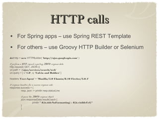HTTP callsHTTP calls
• For Spring apps – use Spring REST Template
• For others – use Groovy HTTP Builder or Selenium
def http = new HTTPBuilder( 'http://ajax.googleapis.com' )
// perform a GET request, expecting JSON response data
http.request( GET, JSON ){
uri.path = '/ajax/services/search/web'
uri.query = [ v:'1.0', q: 'Calvin and Hobbes' ]
headers.'User-Agent' = 'Mozilla/5.0 Ubuntu/8.10 Firefox/3.0.4'
// response handler for a success response code:
response.success = {
resp, json -> println resp.statusLine
// parse the JSON response object:
json.responseData.results.each {
println " ${it.titleNoFormatting} : ${it.visibleUrl}“
}
}
 