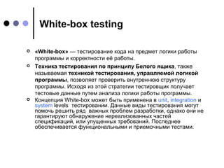 White-box testing






«White-box» — тестирование кода на предмет логики работы 
программы и корректности её работы.
Техника тестирования по принципу Белого ящика, также 
называемая техникой тестирования, управляемой логикой
программы, позволяет проверить внутреннюю структуру 
программы. Исходя из этой стратегии тестировщик получает 
тестовые данные путем анализа логики работы программы.
Концепция White-box может быть применена в unit, integration и 
system levels  тестировании. Данные виды тестирования могут 
помочь решить ряд  важных проблем разработки, однако они не 
гарантируют обнаружение нереализованных частей 
спецификаций, или упущенных требований. Последнее 
обеспечивается функциональными и приемочными тестами.

 