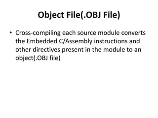 Object File(.OBJ File)
• Cross-compiling each source module converts
the Embedded C/Assembly instructions and
other directives present in the module to an
object(.OBJ file)
 