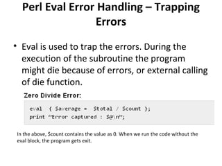 Perl Eval Error Handling – Trapping
Errors
• Eval is used to trap the errors. During the
execution of the subroutine the program
might die because of errors, or external calling
of die function.

In the above, $count contains the value as 0. When we run the code without the
eval block, the program gets exit.

 