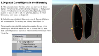 3. This sphere is inside the Cube where you can’t see it. Select
Sphere in the Hierarchy, and the Gizmo will appear so that you can
move it in the Scene view to a location at least partially visible
outside of Cube. It will be tall, not spherical, because its initial
dimensions were based on its parent.
6.Organize GameObjects in the Hierarchy
4. Select the parent object, Cube, and move it. Cube and Sphere
will move together. Try scaling and rotating your object, too.
To remove the parent-child relationship, drag the Sphere in the
Hierarchy up and all the way to the left, to indicate the root level.
Both GameObjects now appear as independent GameObjects in the
Hierarchy.
 