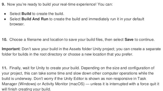 9. Now you’re ready to build your real-time experience! You can:
● Select Build to create the build.
● Select Build And Run to create the build and immediately run it in your default
browser.
10. Choose a filename and location to save your build files, then select Save to continue.
Important: Don’t save your build in the Assets folder Unity project; you can create a separate
folder for builds in the root directory or choose a new location that you prefer.
11. Finally, wait for Unity to create your build. Depending on the size and configuration of
your project, this can take some time and slow down other computer operations while the
build is underway. Don’t worry if the Unity Editor is shown as non-responsive in Task
Manager (Windows) or Activity Monitor (macOS) — unless it is interrupted with a force quit it
will finish creating your build.
 