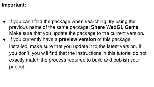 Important:
● If you can’t find the package when searching, try using the
previous name of the same package: Share WebGL Game.
Make sure that you update the package to the current version.
● If you currently have a preview version of this package
installed, make sure that you update it to the latest version. If
you don’t, you will find that the instructions in this tutorial do not
exactly match the process required to build and publish your
project.
 