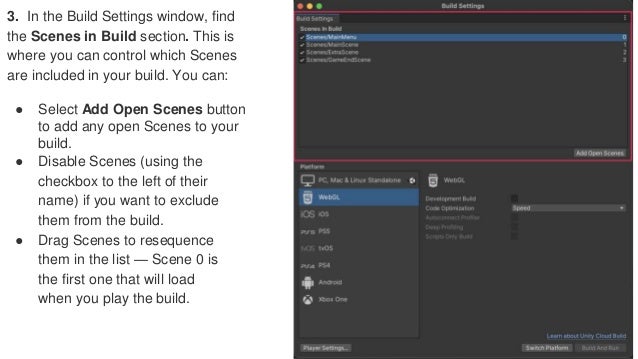 3. In the Build Settings window, find
the Scenes in Build section. This is
where you can control which Scenes
are included in your build. You can:
● Select Add Open Scenes button
to add any open Scenes to your
build.
● Disable Scenes (using the
checkbox to the left of their
name) if you want to exclude
them from the build.
● Drag Scenes to resequence
them in the list — Scene 0 is
the first one that will load
when you play the build.
 
