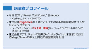 講演者プロフィール
• 河合 宜文 / Kawai Yoshifumi / @neuecc
• Cysharp, Inc. – CEO/CTO
• 株式会社Cygamesの子会社としてC#関連の研究開発やコンサ
ルティングを行う
• メインミッションはC#大統一理論(サーバー/クライアント共にC#で
実装する)の推進
• 株式会社アプリボットの新規タイトル(タイトル未発表)におけ
るMagicOnionの導入と周辺の基盤開発を担当
 