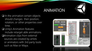 ANIMATION
 In the animation certain objects
should changes their position,
rotation, or other properties over
time.
 Unity’s Animation features
include retarget able animations.
Animation clips from external
sources are created by artists
or animators with 3rd party tools
such as Max or Maya.
 