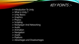 KEY POINTS :-
 Introduction To Unity
 What is Unity ?
 Unity Basics
 Graphics
 Physics
 Scripting
 Multiplayer And Networking
 Audio
 Animation
 Navigation
 Assets
 Platform
 Advantages and Disadvantages
 