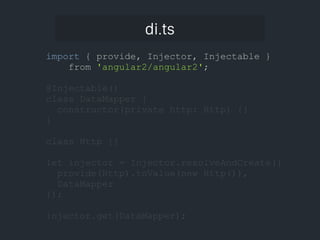 di.ts
import { provide, Injector, Injectable }
from 'angular2/angular2';
@Injectable()
class DataMapper {
constructor(private http: Http) {}
}
class Http {}
let injector = Injector.resolveAndCreate([
provide(Http).toValue(new Http()),
DataMapper
]);
injector.get(DataMapper);
 
