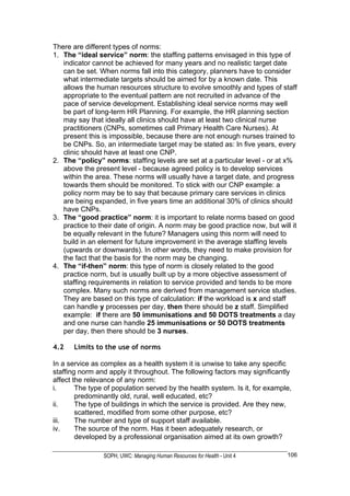 There are different types of norms:
1. The “ideal service” norm: the staffing patterns envisaged in this type of
   indicator cannot be achieved for many years and no realistic target date
   can be set. When norms fall into this category, planners have to consider
   what intermediate targets should be aimed for by a known date. This
   allows the human resources structure to evolve smoothly and types of staff
   appropriate to the eventual pattern are not recruited in advance of the
   pace of service development. Establishing ideal service norms may well
   be part of long-term HR Planning. For example, the HR planning section
   may say that ideally all clinics should have at least two clinical nurse
   practitioners (CNPs, sometimes call Primary Health Care Nurses). At
   present this is impossible, because there are not enough nurses trained to
   be CNPs. So, an intermediate target may be stated as: In five years, every
   clinic should have at least one CNP.
2. The “policy” norms: staffing levels are set at a particular level - or at x%
   above the present level - because agreed policy is to develop services
   within the area. These norms will usually have a target date, and progress
   towards them should be monitored. To stick with our CNP example: a
   policy norm may be to say that because primary care services in clinics
   are being expanded, in five years time an additional 30% of clinics should
   have CNPs.
3. The “good practice” norm: it is important to relate norms based on good
   practice to their date of origin. A norm may be good practice now, but will it
   be equally relevant in the future? Managers using this norm will need to
   build in an element for future improvement in the average staffing levels
   (upwards or downwards). In other words, they need to make provision for
   the fact that the basis for the norm may be changing.
4. The “if-then” norm: this type of norm is closely related to the good
   practice norm, but is usually built up by a more objective assessment of
   staffing requirements in relation to service provided and tends to be more
   complex. Many such norms are derived from management service studies.
   They are based on this type of calculation: if the workload is x and staff
   can handle y processes per day, then there should be z staff. Simplified
   example: if there are 50 immunisations and 50 DOTS treatments a day
   and one nurse can handle 25 immunisations or 50 DOTS treatments
   per day, then there should be 3 nurses.

4.2    Limits to the use of norms

In a service as complex as a health system it is unwise to take any specific
staffing norm and apply it throughout. The following factors may significantly
affect the relevance of any norm:
i.      The type of population served by the health system. Is it, for example,
        predominantly old, rural, well educated, etc?
ii.     The type of buildings in which the service is provided. Are they new,
        scattered, modified from some other purpose, etc?
iii.    The number and type of support staff available.
iv.     The source of the norm. Has it been adequately research, or
        developed by a professional organisation aimed at its own growth?

                SOPH, UWC: Managing Human Resources for Health - Unit 4      106
 