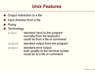 Unix Features
Output redirection to a ﬁle
Input direction from a ﬁle
Piping
Terminology
stdin standard input to the program
normally from the keyboard
could be from a ﬁle or command
stdout standard output from the program
stderr standard error output
both usually to the terminal screen
could be to a ﬁle or command
Unix and Linux – p. 30/4
 