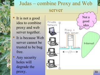 30
Judas – combine Proxy and Web
server
Judas – combine Proxy and Web
server
 It is not a good
idea to combine
proxy and web
server together.
 It is because Web
server cannot be
trusted to be bug
free.
 Any security
holes will
degrade the
proxy.
 It is not a good
idea to combine
proxy and web
server together.
 It is because Web
server cannot be
trusted to be bug
free.
 Any security
holes will
degrade the
proxy.
Not a
good
idea
 