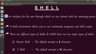 S H E L L
An interface for the user through which we can interact with the operating system.
A shell environment allows you to run commands, programs and shell scripts.
There are different types of shells, In UNIX there are two major types of shells -
(i) Bourne Shell - The default prompt is $ character.
(ii) C Shell - The default prompt is % character.
 