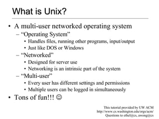 What is Unix? A multi-user networked operating system “Operating System” Handles files, running other programs, input/output Just like DOS or Windows “Networked” Designed for server use Networking is an intrinsic part of the system “Multi-user” Every user has different settings and permissions Multiple users can be logged in simultaneously Tons of fun!!!   This tutorial provided by UW ACM http://www.cs.washington.edu/orgs/acm/ Questions to ethel@cs, awong@cs 