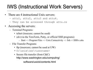 IWS (Instructional Work Servers) There are 4 instructional Unix servers: attu1, attu2, attu3 and attu4.  They can be accessed through attu.cs Accessing the servers: Terminal Programs: telnet (insecure; cannot be used) ssh (via the TeraTerm, Putty, or official SSH programs) Start  ->  Program Files  ->  Unix Connectivity  ->  Ssh -> SSH-x attu File Transfer Programs ftp (insercure; cannot be used at UW) O:\unix\iws\<username> Secure file transfer (from C&C)  http://www.washington.edu/computing/ software/uwick/contents.html 