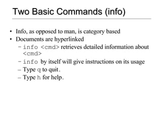 Two Basic Commands (info) Info, as opposed to man, is category based Documents are hyperlinked info   <cmd>   retrieves detailed information about   <cmd> info   by itself will give instructions on its usage Type  q  to quit . Type  h  for help . 