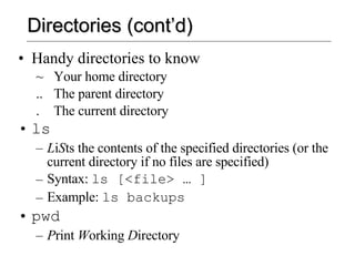 Directories (cont’d) Handy directories to know ~  Your home directory ..  The parent directory .  The current directory ls L i S ts the contents of the specified directories (or the current directory if no files are specified) Syntax:  ls [<file> … ] Example:  ls backups pwd P rint  W orking  D irectory 