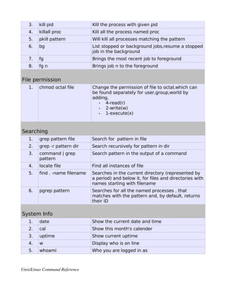 3.   kill pid                 Kill the process with given pid
   4.   killall proc             Kill all the process named proc
   5.   pkill pattern            Will kill all processes matching the pattern
   6.   bg                       List stopped or background jobs,resume a stopped
                                 job in the background
   7.   fg                       Brings the most recent job to foreground
   8.   fg n                     Brings job n to the foreground


File permission
   1.   chmod octal file         Change the permission of file to octal,which can
                                 be found separately for user,group,world by
                                 adding,
                                    •  4-read(r)
                                    •  2-write(w)
                                    •  1-execute(x)



Searching
   1.    grep pattern file       Search for pattern in file
   2.    grep -r pattern dir     Search recursively for pattern in dir
   3.    command | grep          Search pattern in the output of a command
         pattern
   4.    locate file             Find all instances of file
   5.    find . -name filename   Searches in the current directory (represented by
                                 a period) and below it, for files and directories with
                                 names starting with filename
   6.    pgrep pattern           Searches for all the named processes , that
                                 matches with the pattern and, by default, returns
                                 their ID

System Info
   1.    date                    Show the current date and time
   2.    cal                     Show this month's calender
   3.    uptime                  Show current uptime
   4.    w                       Display who is on line
   5.    whoami                  Who you are logged in as



Unix/Linux Command Reference 
 