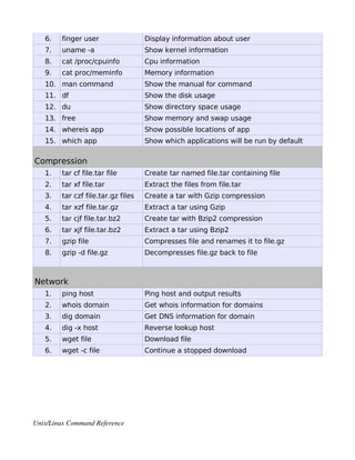 6.    finger user                 Display information about user
   7.    uname -a                    Show kernel information
   8.    cat /proc/cpuinfo           Cpu information
   9.    cat proc/meminfo            Memory information
   10. man command                   Show the manual for command
   11. df                            Show the disk usage
   12. du                            Show directory space usage
   13. free                          Show memory and swap usage
   14. whereis app                   Show possible locations of app
   15. which app                     Show which applications will be run by default

Compression
   1.    tar cf file.tar file        Create tar named file.tar containing file
   2.    tar xf file.tar             Extract the files from file.tar
   3.    tar czf file.tar.gz files   Create a tar with Gzip compression
   4.    tar xzf file.tar.gz         Extract a tar using Gzip
   5.    tar cjf file.tar.bz2        Create tar with Bzip2 compression
   6.    tar xjf file.tar.bz2        Extract a tar using Bzip2
   7.    gzip file                   Compresses file and renames it to file.gz
   8.    gzip -d file.gz             Decompresses file.gz back to file



Network
   1.    ping host                   Ping host and output results
   2.    whois domain                Get whois information for domains
   3.    dig domain                  Get DNS information for domain
   4.    dig -x host                 Reverse lookup host
   5.    wget file                   Download file
   6.    wget -c file                Continue a stopped download




Unix/Linux Command Reference 
 