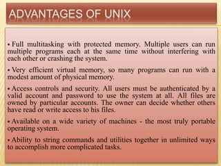  Full multitasking with protected memory. Multiple users can run
multiple programs each at the same time without interfering with
each other or crashing the system.
 Very efficient virtual memory, so many programs can run with a
modest amount of physical memory.
 Access controls and security. All users must be authenticated by a
valid account and password to use the system at all. All files are
owned by particular accounts. The owner can decide whether others
have read or write access to his files.
 Available on a wide variety of machines - the most truly portable
operating system.
 Ability to string commands and utilities together in unlimited ways
to accomplish more complicated tasks.
 