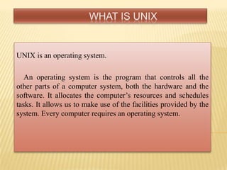 UNIX is an operating system.
An operating system is the program that controls all the
other parts of a computer system, both the hardware and the
software. It allocates the computer‟s resources and schedules
tasks. It allows us to make use of the facilities provided by the
system. Every computer requires an operating system.
 