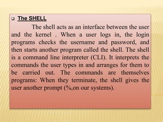  The SHELL
The shell acts as an interface between the user
and the kernel . When a user logs in, the login
programs checks the username and password, and
then starts another program called the shell. The shell
is a command line interpreter (CLI). It interprets the
commands the user types in and arranges for them to
be carried out. The commands are themselves
programs: When they terminate, the shell gives the
user another prompt (%,on our systems).
 
