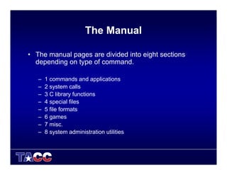 The Manual
• The manual pages are divided into eight sections
depending on type of command.
– 1 commands and applications
– 2 system calls
– 3 C library functions
– 4 special files
– 5 file formats
– 6 games
– 7 misc.
– 8 system administration utilities
 