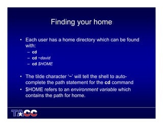 Finding your home
• Each user has a home directory which can be found
with:
– cd
– cd ~david
– cd $HOME
• The tilde character ‘~’ will tell the shell to auto-
complete the path statement for the cd command
• $HOME refers to an environment variable which
contains the path for home.
 