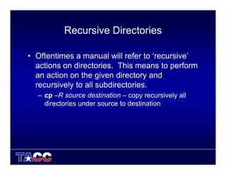 Recursive Directories
• Oftentimes a manual will refer to ‘recursive’
actions on directories. This means to perform
an action on the given directory and
recursively to all subdirectories.
– cp –R source destination – copy recursively all
directories under source to destination
 