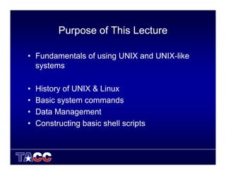 Purpose of This Lecture
• Fundamentals of using UNIX and UNIX-like
systems
• History of UNIX & Linux
• Basic system commands
• Data Management
• Constructing basic shell scripts
 