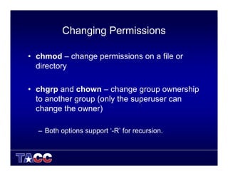 Changing Permissions
• chmod – change permissions on a file or
directory
• chgrp and chown – change group ownership
to another group (only the superuser can
change the owner)
– Both options support ‘-R’ for recursion.
 