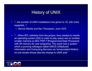 History of UNIX
• "...the number of UNIX installations has grown to 10, with more
expected..."
– Dennis Ritchie and Ken Thompson, June 1972
• "... When BTL withdrew from the project, they needed to rewrite
an operating system (OS) in order to play space war on another
smaller machine (a DEC PDP-7 [Programmed Data Processor]
with 4K memory for user programs). The result was a system
which a punning colleague called UNICS (UNiplexed
Information and Computing Service)--an 'emasculated Multics';
no one recalls whose idea the change to UNIX was"
 