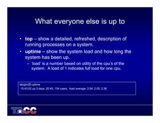 What everyone else is up to
• top – show a detailed, refreshed, description of
running processes on a system.
• uptime – show the system load and how long the
system has been up.
– ‘load’ is a number based on utility of the cpu’s of the
system. A load of 1 indicates full load for one cpu.
lslogin2$ uptime
15:43:52 up 3 days, 20:45, 154 users, load average: 2.04, 2.00, 2.36
 