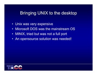 Bringing UNIX to the desktop
• Unix was very expensive
• Microsoft DOS was the mainstream OS
• MINIX, tried but was not a full port
• An opensource solution was needed!
 