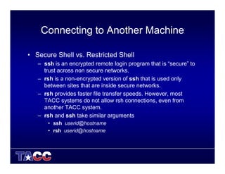 Connecting to Another Machine
• Secure Shell vs. Restricted Shell
– ssh is an encrypted remote login program that is “secure” to
trust across non secure networks.
– rsh is a non-encrypted version of ssh that is used only
between sites that are inside secure networks.
– rsh provides faster file transfer speeds. However, most
TACC systems do not allow rsh connections, even from
another TACC system.
– rsh and ssh take similar arguments
• ssh userid@hostname
• rsh userid@hostname
 