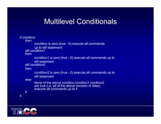 Multilevel Conditionals
if condition
then
condition is zero (true - 0) execute all commands
up to elif statement
elif condition1
then
condition1 is zero (true - 0) execute all commands up to
elif statement
elif condition2
then
condition2 is zero (true - 0) execute all commands up to
elif statement
else
None of the above condtion,condtion1,condtion2
are true (i.e. all of the above nonzero or false)
execute all commands up to fi
fi
fi
 