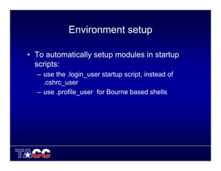 Environment setup
• To automatically setup modules in startup
scripts:
– use the .login_user startup script, instead of
.cshrc_user
– use .profile_user for Bourne based shells
 