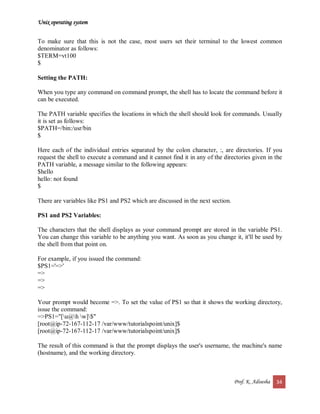 Unix operating system
Prof. K. Adisesha 34
To make sure that this is not the case, most users set their terminal to the lowest common
denominator as follows:
$TERM=vt100
$
Setting the PATH:
When you type any command on command prompt, the shell has to locate the command before it
can be executed.
The PATH variable specifies the locations in which the shell should look for commands. Usually
it is set as follows:
$PATH=/bin:/usr/bin
$
Here each of the individual entries separated by the colon character, :, are directories. If you
request the shell to execute a command and it cannot find it in any of the directories given in the
PATH variable, a message similar to the following appears:
$hello
hello: not found
$
There are variables like PS1 and PS2 which are discussed in the next section.
PS1 and PS2 Variables:
The characters that the shell displays as your command prompt are stored in the variable PS1.
You can change this variable to be anything you want. As soon as you change it, it'll be used by
the shell from that point on.
For example, if you issued the command:
$PS1='=>'
=>
=>
=>
Your prompt would become =>. To set the value of PS1 so that it shows the working directory,
issue the command:
=>PS1="[u@h w]$"
[root@ip-72-167-112-17 /var/www/tutorialspoint/unix]$
[root@ip-72-167-112-17 /var/www/tutorialspoint/unix]$
The result of this command is that the prompt displays the user's username, the machine's name
(hostname), and the working directory.
 
