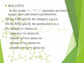  RELATIVE
In this mode ‘=‘ , ‘+’, ‘-’ operators are used to
assign, give and remove permissions.
On the LHS specify the category u,g,o,a.
On the RHS specify the permission r,w,x.
Ex: chmod u+r demo.txt
chmod u+rw demo.txt
chmod ug+rwx demo.txt
chmod a+rwx demo.txt
chmod u+rw,g+x demo.txt
 