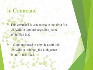 ln Command
 This command is used to create link for a file.
USAGE: ln [option] target link_name
ex: ln file1 file2
 ‘-s’ option is used to provide a soft link.
USAGE: ln –s target_file Link_name
ex: ln –s file1 file3
 