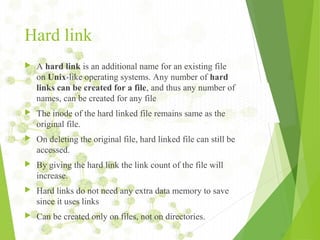 Hard link
 A hard link is an additional name for an existing file
on Unix-like operating systems. Any number of hard
links can be created for a file, and thus any number of
names, can be created for any file
 The inode of the hard linked file remains same as the
original file.
 On deleting the original file, hard linked file can still be
accessed.
 By giving the hard link the link count of the file will
increase.
 Hard links do not need any extra data memory to save
since it uses links
 Can be created only on files, not on directories.
 