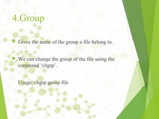 4.Group
 Gives the name of the group a file belong to.
 We can change the group of the file using the
command ‘chgrp’.
Usage: chgrp group file
 
