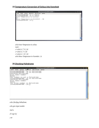 19.Temperature Conversion of Celsius into Farenheit




         echo Enter Temperature in celsius
         read c
         c=`echo $c * 9 | bc`
         c=`echo $c / 5 | bc`
         c=`echo $c + 32 | bc`
         echo Hence Temperature in Farenheit : $c



      20.Checking Palindrome




echo Checking Palindrome

echo give input number

read a

d=`expr $a`

c=0
 