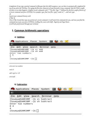 Completion If you type a partial command or filename that the shell recognizes, you can have it automatically completed for
you if you press the TAB key. Try typing the first few characters of your favourite Linux command, then hit TAB a couple
of times to see what happens. Complete recent commands with “!” Try this: Type “!” followed by the first couple of letters of
a recent command and press ENTER! For example, type: find /usr/bin -type f -name m* ...and now type:
!fi
Search your command history with
CTRL-R
Press CTRL-R and then type any portion of a recent command. It will search the commands for you, and once you find the
command you want, just press ENTER. Scrolling the screen with Shift- PageUp and Page Down
Scroll back and forward through your terminal.


    1. Common Arithmetic operations

           a) Addition




echo enter two numbers

read a b

add=`expr $a + $b`

echo $add



           b) Subtraction
 