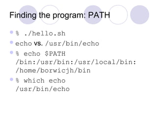 Finding the program: PATH
% ./hello.sh
echo vs. /usr/bin/echo
% echo $PATH
/bin:/usr/bin:/usr/local/bin:
/home/borwicjh/bin
% which echo
/usr/bin/echo
 