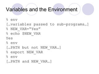 Variables and the Environment
% env
[…variables passed to sub-programs…]
% NEW_VAR=“Yes”
% echo $NEW_VAR
Yes
% env
[…PATH but not NEW_VAR…]
% export NEW_VAR
% env
[…PATH and NEW_VAR…]
 