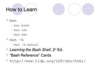 How to Learn
 man
 man bash
 man cat
 man man
 man –k
 man –k manual
 Learning the Bash Shell, 2nd
Ed.
 “Bash Reference” Cards
 http://www.tldp.org/LDP/abs/html/
 